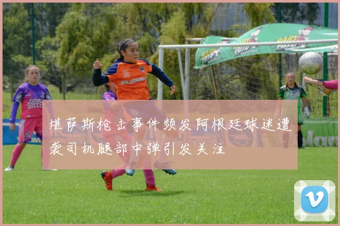 堪萨斯枪击事件频发阿根廷球迷遭袭司机腿部中弹引发关注