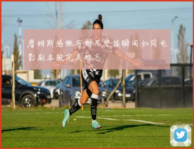 詹姆斯感慨布朗尼空接瞬间如同电影剧本般完美难忘