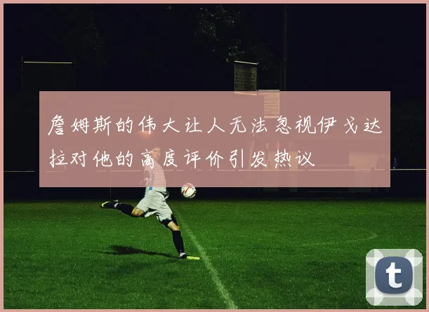 詹姆斯的伟大让人无法忽视伊戈达拉对他的高度评价引发热议