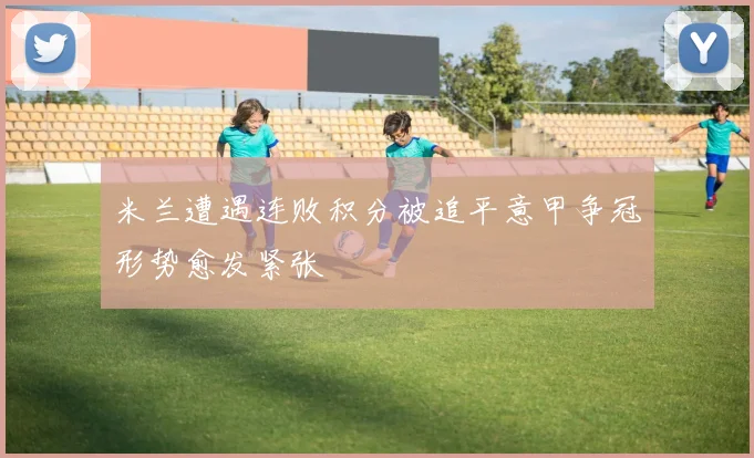 米兰遭遇连败积分被追平意甲争冠形势愈发紧张