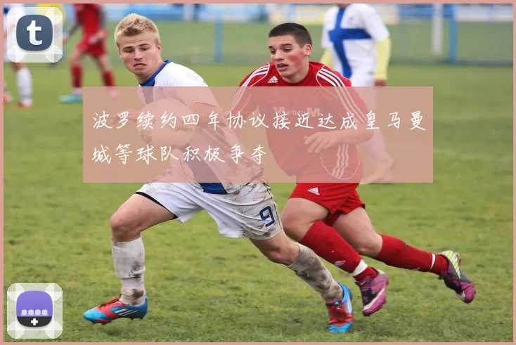 波罗续约四年协议接近达成皇马曼城等球队积极争夺