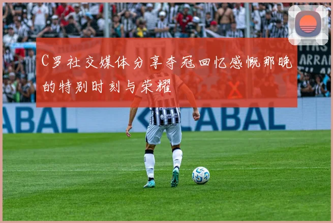 C罗社交媒体分享夺冠回忆感慨那晚的特别时刻与荣耀