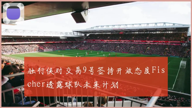 独行侠对交易9号签持开放态度Fischer透露球队未来计划