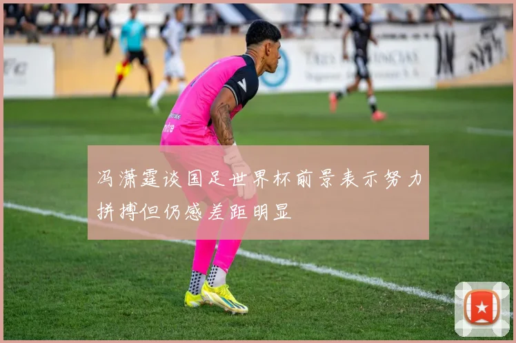 冯潇霆谈国足世界杯前景表示努力拼搏但仍感差距明显