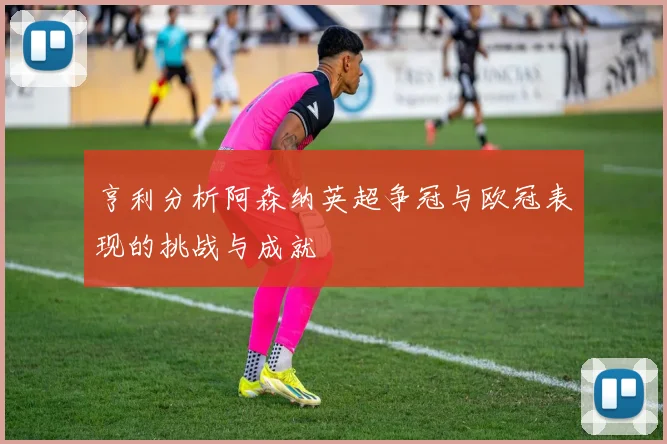 亨利分析阿森纳英超争冠与欧冠表现的挑战与成就
