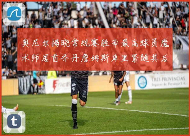 奥尼尔揭晓常规赛胜率最高球员魔术师居首乔丹詹姆斯库里紧随其后