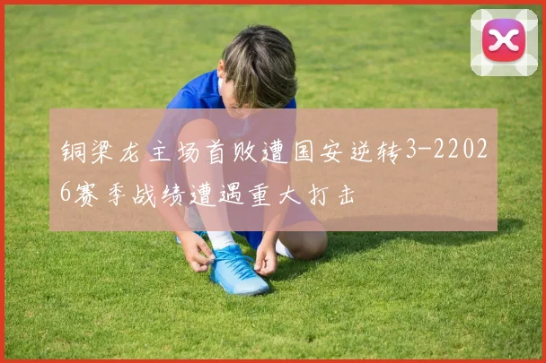 铜梁龙主场首败遭国安逆转3-22026赛季战绩遭遇重大打击