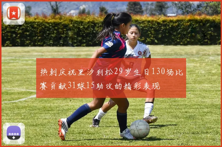 热刺庆祝里沙利松29岁生日130场比赛贡献31球15助攻的精彩表现
